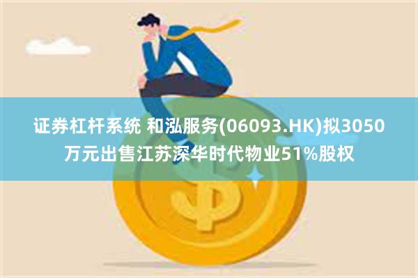 证券杠杆系统 和泓服务(06093.HK)拟3050万元出售江苏深华时代物业51%股权