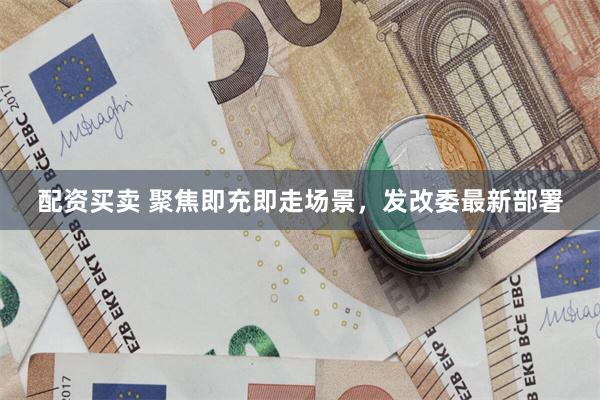 配资买卖 聚焦即充即走场景，发改委最新部署