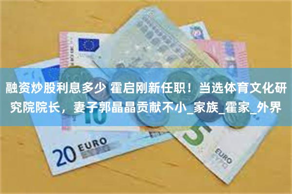融资炒股利息多少 霍启刚新任职！当选体育文化研究院院长，妻子郭晶晶贡献不小_家族_霍家_外界