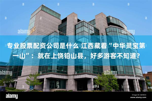 专业股票配资公司是什么 江西藏着“中华灵宝第一山”：就在上饶铅山县，好多游客不知道？